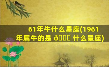 61年牛什么星座(1961年属牛的是 🐋 什么星座)